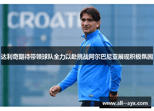 达利奇期待带领球队全力以赴挑战阿尔巴尼亚展现积极氛围 达利奇期待带领球队全力以赴挑战阿尔巴尼亚展现积极氛围