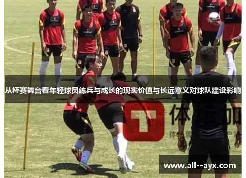 从杯赛舞台看年轻球员练兵与成长的现实价值与长远意义对球队建设影响