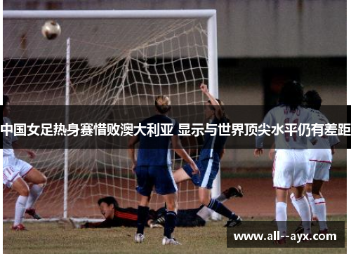 中国女足热身赛惜败澳大利亚 显示与世界顶尖水平仍有差距 中国女足热身赛惜败澳大利亚 显示与世界顶尖水平仍有差距