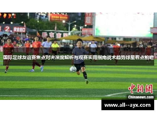 国际足球友谊赛焦点对决深度解析与观赛实用指南战术趋势球星看点前瞻 国际足球友谊赛焦点对决深度解析与观赛实用指南战术趋势球星看点前瞻