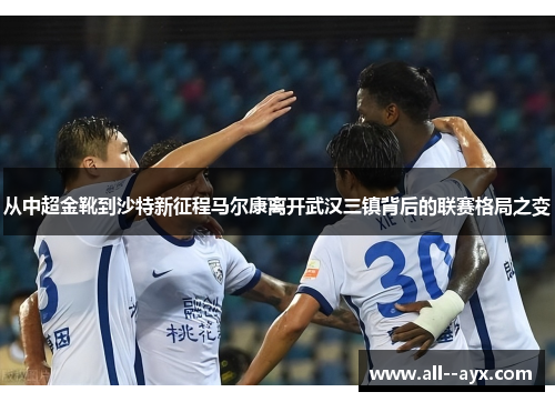 从中超金靴到沙特新征程马尔康离开武汉三镇背后的联赛格局之变 从中超金靴到沙特新征程马尔康离开武汉三镇背后的联赛格局之变