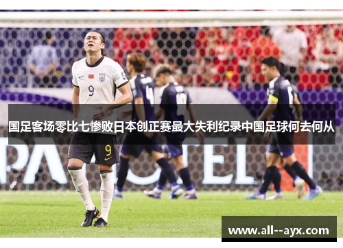 国足客场零比七惨败日本创正赛最大失利纪录中国足球何去何从