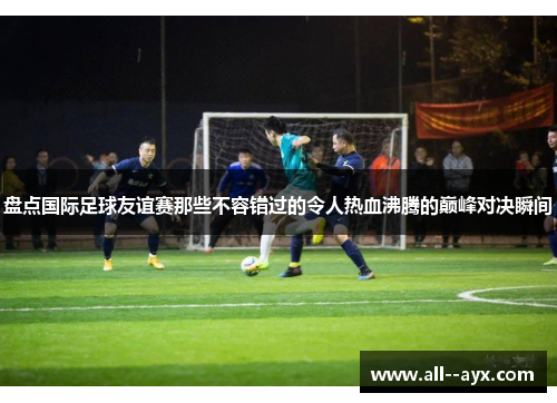 盘点国际足球友谊赛那些不容错过的令人热血沸腾的巅峰对决瞬间